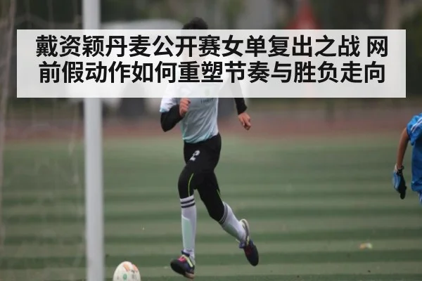 戴资颖丹麦公开赛女单复出之战 网前假动作如何重塑节奏与胜负走向